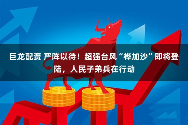巨龙配资 严阵以待！超强台风“桦加沙”即将登陆，人民子弟兵在行动