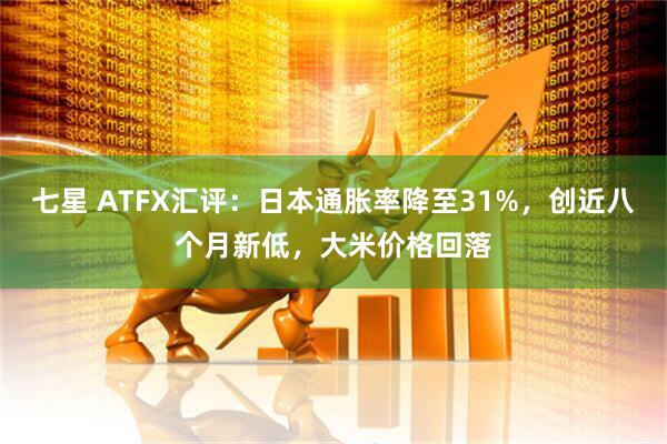 七星 ATFX汇评：日本通胀率降至31%，创近八个月新低，大米价格回落