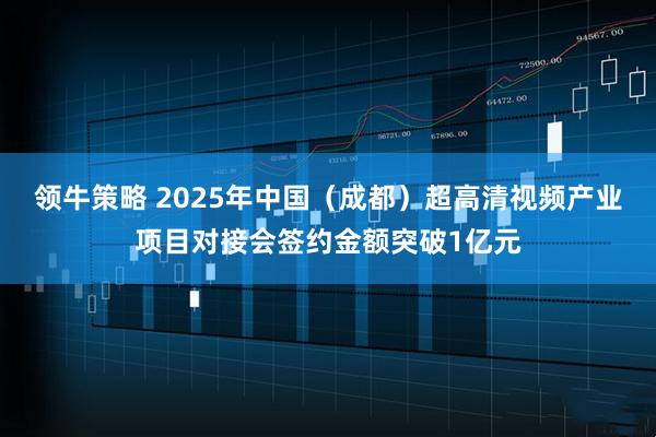 领牛策略 2025年中国（成都）超高清视频产业项目对接会签约金额突破1亿元