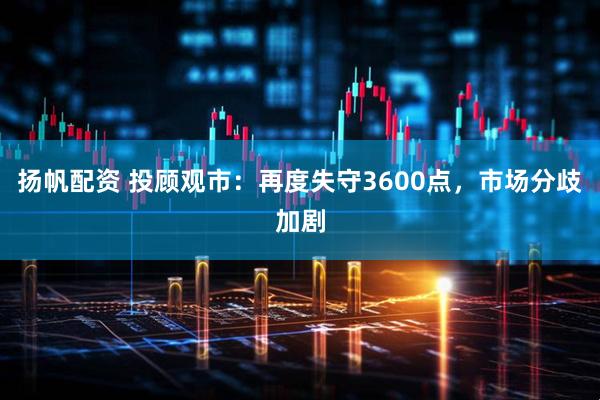 扬帆配资 投顾观市：再度失守3600点，市场分歧加剧