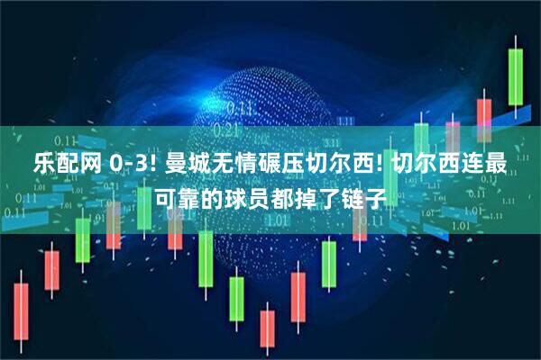乐配网 0-3! 曼城无情碾压切尔西! 切尔西连最可靠的球员都掉了链子