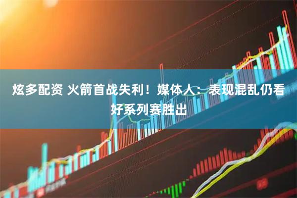 炫多配资 火箭首战失利！媒体人：表现混乱仍看好系列赛胜出