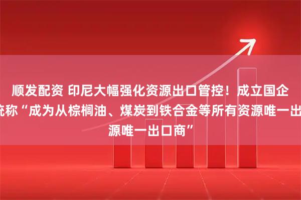 顺发配资 印尼大幅强化资源出口管控！成立国企，总统称“成为从棕榈油、煤炭到铁合金等所有资源唯一出口商”