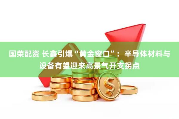 国荣配资 长鑫引爆“黄金窗口”：半导体材料与设备有望迎来高景气开支拐点
