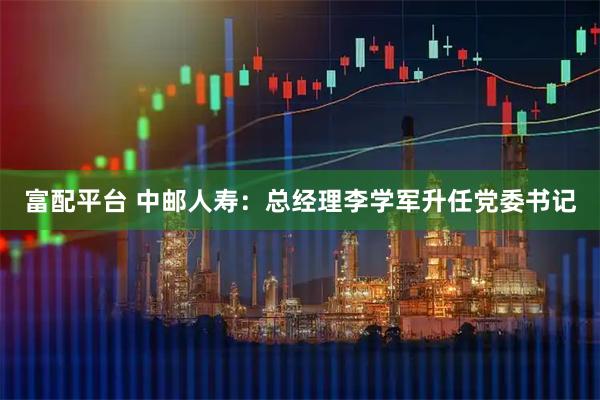 富配平台 中邮人寿：总经理李学军升任党委书记