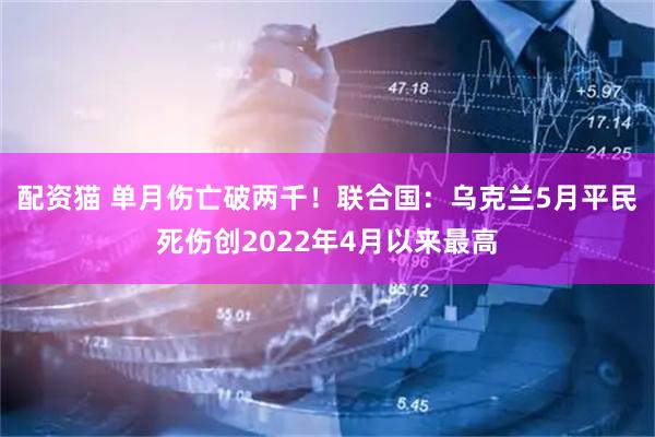 配资猫 单月伤亡破两千！联合国：乌克兰5月平民死伤创2022年4月以来最高