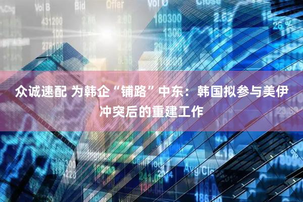 众诚速配 为韩企“铺路”中东：韩国拟参与美伊冲突后的重建工作