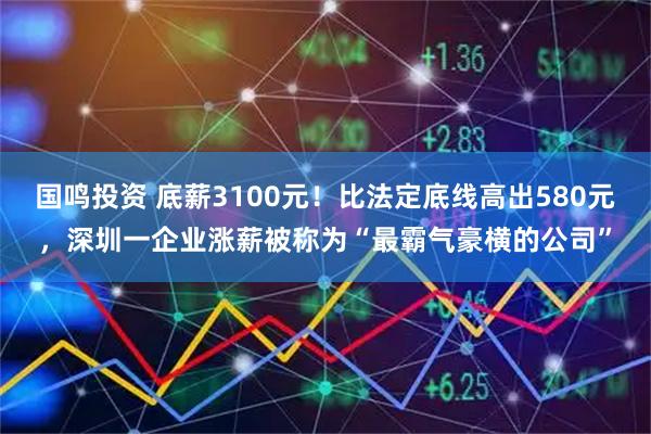 国鸣投资 底薪3100元！比法定底线高出580元，深圳一企业涨薪被称为“最霸气豪横的公司”