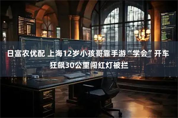 日富农优配 上海12岁小孩哥靠手游“学会”开车 狂飙30公里闯红灯被拦