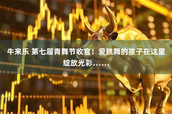 牛来乐 第七届青舞节收官！爱跳舞的孩子在这里绽放光彩……