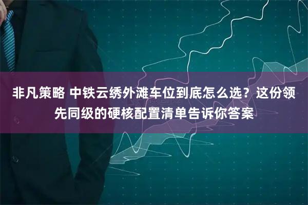 非凡策略 中铁云绣外滩车位到底怎么选？这份领先同级的硬核配置清单告诉你答案