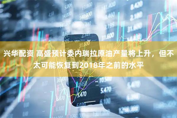兴华配资 高盛预计委内瑞拉原油产量将上升，但不太可能恢复到2018年之前的水平